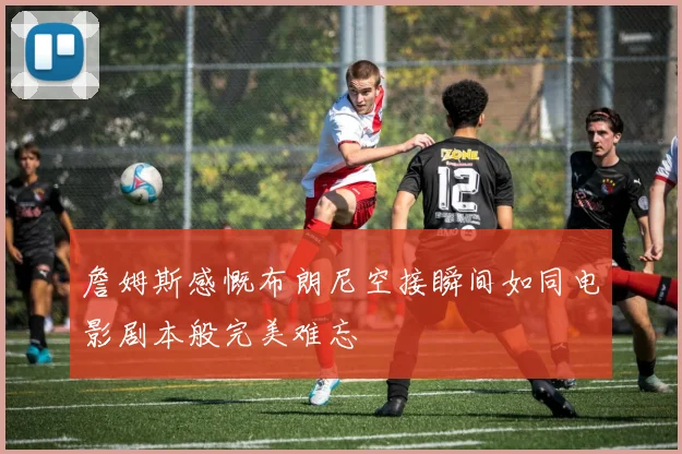 詹姆斯感慨布朗尼空接瞬间如同电影剧本般完美难忘