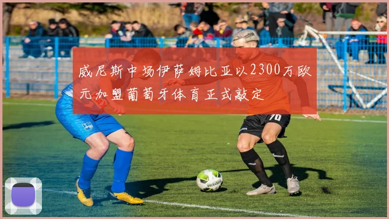 威尼斯中场伊萨姆比亚以2300万欧元加盟葡萄牙体育正式敲定