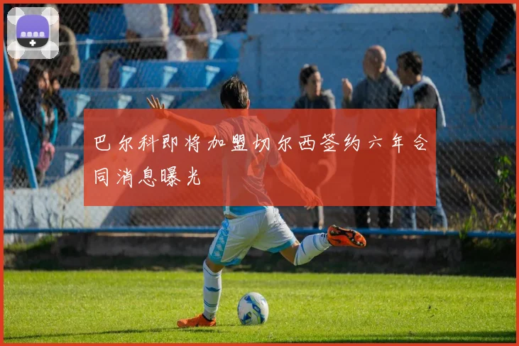 巴尔科即将加盟切尔西签约六年合同消息曝光