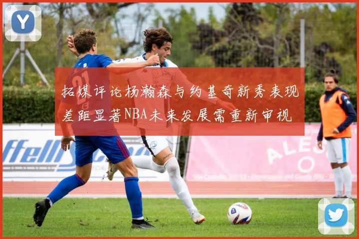 拓媒评论杨瀚森与约基奇新秀表现差距显著NBA未来发展需重新审视