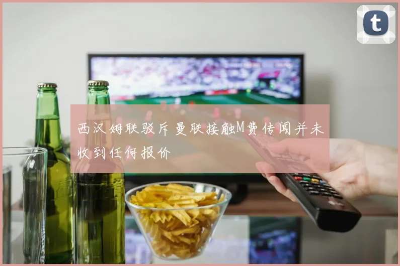 西汉姆联驳斥曼联接触M费传闻并未收到任何报价