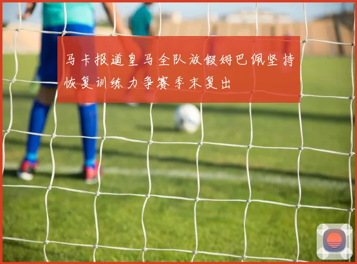 马卡报道皇马全队放假姆巴佩坚持恢复训练力争赛季末复出