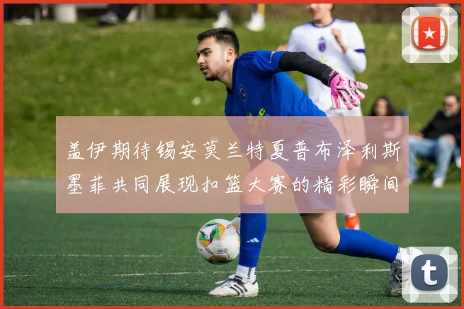 盖伊期待锡安莫兰特夏普布泽利斯墨菲共同展现扣篮大赛的精彩瞬间