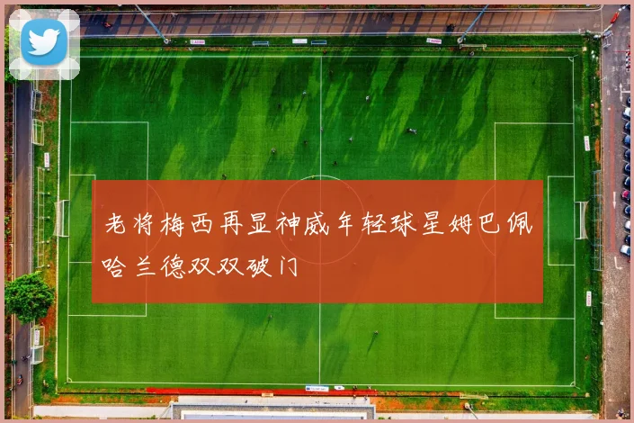 老将梅西再显神威年轻球星姆巴佩哈兰德双双破门