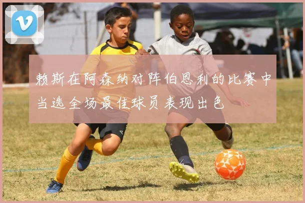 赖斯在阿森纳对阵伯恩利的比赛中当选全场最佳球员表现出色