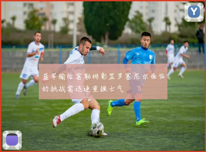 蓝军输给富勒姆彰显罗塞尼尔面临的挑战需迅速重振士气