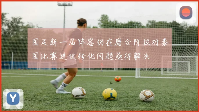 国足新一届阵容仍在磨合阶段对泰国比赛进攻转化问题亟待解决