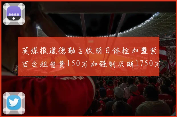 英媒报道德勒古欣明日体检加盟紫百合租借费150万加强制买断1750万