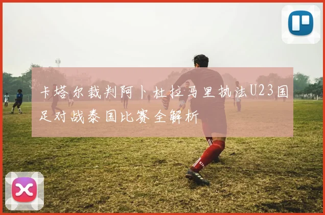 卡塔尔裁判阿卜杜拉马里执法U23国足对战泰国比赛全解析