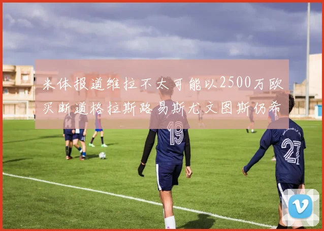 米体报道维拉不太可能以2500万欧买断道格拉斯路易斯尤文图斯仍希望出售他